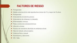 FACTORES DE RIESGO
 Primiparidad.
 Edades extremas de la vida reproductiva (menor de 15 y mayor de 35 años).
 Multiparidad.
 Antecedentes de abortos previos.
 Antecedente de embarazo no deseado.
 Enfermedades crónicas.
 Malas condiciones socioeconómicas.
 Infección urinaria.
 Práctica de maniobras abortivas en embarazo actual.
 Falla de método anticonceptivo.
 Violencia física y sexual.
 Alcoholismo y adicciones.
 VIH / Sida.
 
