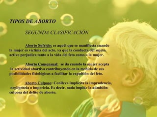 TIPOS DE ABORTO
SEGUNDA CLASIFICACIÓN
Aborto Sufrido: es aquél que se manifiesta cuando
la mujer es víctima del acto, ya que la conducta del sujeto
activo perjudica tanto a la vida del feto como a la mujer.
Aborto Consensual: se da cuando la mujer acepta
la actividad abortiva contribuyendo en la medida de sus
posibilidades fisiológicas a facilitar la expulsión del feto.
Aborto Culposo: Conlleva implícita la imprudencia,
negligencia o impericia. Es decir, nada impide la admisión
culposa del delito de aborto.
 