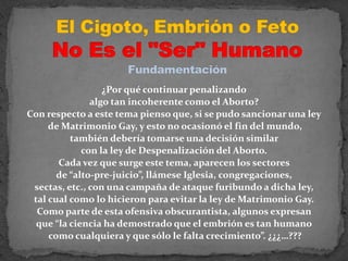 El Cigoto, Embrión o Feto No Es el "Ser" HumanoFundamentación¿Por qué continuar penalizando algo tan incoherente como el Aborto? Con respecto a este tema pienso que, si se pudo sancionar una ley de Matrimonio Gay, y esto no ocasionó el fin del mundo, también debería tomarse una decisión similar con la ley de Despenalización del Aborto. Cada vez que surge este tema, aparecen los sectores de “alto-pre-juicio”, llámese Iglesia, congregaciones, sectas, etc., con una campaña de ataque furibundo a dicha ley, tal cual como lo hicieron para evitar la ley de Matrimonio Gay. Como parte de esta ofensiva obscurantista, algunos expresan que “la ciencia ha demostrado que el embrión es tan humano como cualquiera y que sólo le falta crecimiento”. ¿¿¿…???