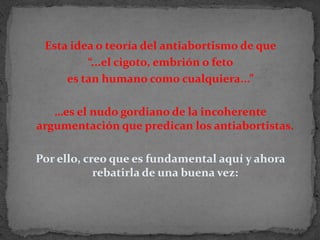 Esta idea o teoría del antiabortismo de que “...el cigoto, embrión o feto es tan humano como cualquiera...” …es el nudo gordiano de la incoherente argumentación que predican los antiabortistas.Por ello, creo que es fundamental aquí y ahora rebatirla de una buena vez: