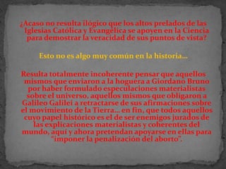 ¿Acaso no resulta ilógico que los altos prelados de las Iglesias Católica y Evangélica se apoyen en la Ciencia para demostrar la veracidad de sus puntos de vista? Esto no es algo muy común en la historia… Resulta totalmente incoherente pensar que aquellos mismos que enviaron a la hoguera a Giordano Bruno por haber formulado especulaciones materialistas sobre el universo, aquellos mismos que obligaron a Galileo Galilei a retractarse de sus afirmaciones sobre el movimiento de la Tierra… en fin, que todos aquellos cuyo papel histórico es el de ser enemigos jurados de las explicaciones materialistas y coherentes del mundo, aquí y ahora pretendan apoyarse en ellas para “imponer la penalización del aborto”.