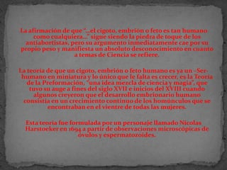 La afirmación de que “…el cigoto, embrión o feto es tan humano como cualquiera…” sigue siendo la piedra de toque de los antiabortistas, pero su argumento inmediatamente cae por su propio peso y manifiesta un absoluto desconocimiento en cuanto a temas de Ciencia se refiere. La teoría de que un cigoto, embrión o feto humano es ya un –Ser- humano en miniatura y lo único que le falta es crecer, es la Teoría de la Preformación, “una idea mezcla de ciencia y magia”, que tuvo su auge a fines del siglo XVII e inicios del XVIII cuando algunos creyeron que el desarrollo embrionario humano consistía en un crecimiento continuo de los homúnculos que se encontraban en el vientre de todas las mujeres. Esta teoría fue formulada por un personaje llamado NicolasHarstoeker en 1694 a partir de observaciones microscópicas de óvulos y espermatozoides.