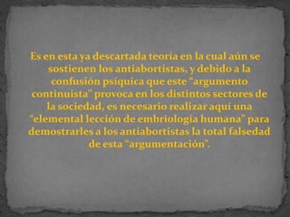 Es en esta ya descartada teoría en la cual aún se sostienen los antiabortistas, y debido a la confusión psíquica que este “argumento continuista” provoca en los distintos sectores de la sociedad, es necesario realizar aquí una “elemental lección de embriología humana” para demostrarles a los antiabortistas la total falsedad de esta “argumentación”.