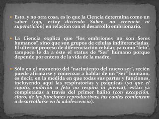 Esto, y no otra cosa, es lo que la Ciencia determina como un saber (ojo, estoy diciendo Saber, no creencia ni superstición) en relación con el desarrollo embrionario. La Ciencia explica que “los embriones no son Seres humanos”, sino que son grupos de células indiferenciadas. El ulterior proceso de diferenciación celular, ya como “feto”, tampoco le da a éste el status de “Ser” humano porque depende por entero de la vida de la madre. Sólo en el momento del “nacimiento del nuevo ser”, recién puede afirmarse y comenzar a hablar de un “Ser” humano, es decir, en la medida en que todas sus partes y funciones, incluyendo aquí las respiratorias y psíquicas (ya que el cigoto, embrión o feto no respira ni piensa), están ya completadas a través del primer hálito (con excepción, claro, de las funciones reproductivas, las cuales comienzan a desarrollarse en la adolescencia). 