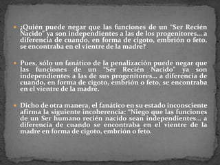 ¿Quién puede negar que las funciones de un “Ser Recién Nacido” ya son independientes a las de los progenitores… a diferencia de cuando, en forma de cigoto, embrión o feto, se encontraba en el vientre de la madre? Pues, sólo un fanático de la penalización puede negar que las funciones de un “Ser Recién Nacido” ya son independientes a las de sus progenitores… a diferencia de cuando, en forma de cigoto, embrión o feto, se encontraba en el vientre de la madre. Dicho de otra manera, el fanático en su estado inconsciente afirma la siguiente incoherencia: “Niego que las funciones de un Ser humano recién nacido sean independientes… a diferencia de cuando se encontraba en el vientre de la madre en forma de cigoto, embrión o feto.