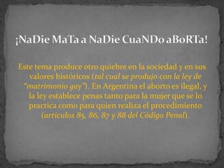 Este tema produce otro quiebre en la sociedad y en sus valores históricos (tal cual se produjo con la ley de “matrimonio gay”). En Argentina el aborto es ilegal, y la ley establece penas tanto para la mujer que se lo practica como para quien realiza el procedimiento (artículos 85, 86, 87 y 88 del Código Penal). ¡NaDieMaTa a NaDieCuaNDoaBoRTa! 