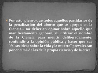 Por esto, pienso que todos aquellos partidarios de la penalización del aborto que se apoyan en la Ciencia… no deberían opinar sobre aquello que manifiestamente ignoran, ni utilizar el nombre de la Ciencia para mentir deliberadamente, confundir a la opinión pública y hacer que sus “falsas ideas sobre la vida y la muerte” prevalezcan por encima de las de la propia ciencia y de la ética.