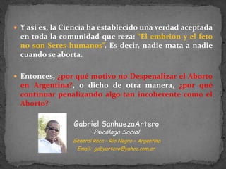 Y así es, la Ciencia ha establecido una verdad aceptada en toda la comunidad que reza: “El embrión y el feto no son Seres humanos”. Es decir, nadie mata a nadie cuando se aborta. Entonces, ¿por qué motivo no Despenalizar el Aborto en Argentina?, o dicho de otra manera, ¿por qué continuar penalizando algo tan incoherente como el Aborto?Gabriel SanhuezaArteroPsicólogo Social     General Roca – Río Negro – Argentina    Email:  gabyartero@yahoo.com.ar