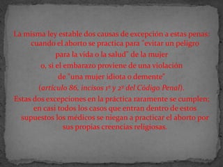 La misma ley estable dos causas de excepción a estas penas: cuando el aborto se practica para "evitar un peligro para la vida o la salud" de la mujer o, si el embarazo proviene de una violación de "una mujer idiota o demente" (artículo 86, incisos 1º y 2º del Código Penal). Estas dos excepciones en la práctica raramente se cumplen; en casi todos los casos que entran dentro de estos supuestos los médicos se niegan a practicar el aborto por sus propias creencias religiosas.