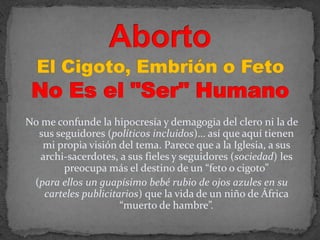 Aborto El Cigoto, Embrión o Feto No Es el "Ser" HumanoNo me confunde la hipocresía y demagogia del clero ni la de sus seguidores (políticos incluidos)… así que aquí tienen mi propia visión del tema. Parece que a la Iglesia, a sus archi-sacerdotes, a sus fieles y seguidores (sociedad) les preocupa más el destino de un “feto o cigoto” (para ellos un guapísimo bebé rubio de ojos azules en su carteles publicitarios) que la vida de un niño de África “muerto de hambre”.