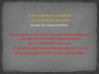 Ya sea el aborto de un embrión o, ya sea el aborto  de un feto, no son dos cosas extremas. Pero, la Iglesia y sus adeptos aseguran, y lamentablemente gran parte de la sociedad argentina asiente, que la “Vida del Ser” comienza en cuantito el espermatozoide se introduce en el óvulo, de aquí que existen las diferencias irreconciliables.