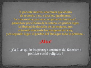 Y, por este motivo, una mujer que aborta de acuerdo, o no, a una ley, igualmente, “es una asesina para esta comparsa de fanáticos”…pasándose por el forro de la sotana, en primer lugar, la libertad de decisión de las mujeres, aún actuando dentro de los márgenes de la ley, y en segundo lugar, el perdón del Dios que todo lo perdona… ¡Alto!¿Y a Ellas quién las protege entonces del fanatismo político-social-religioso?