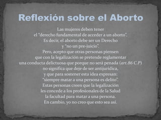 Las mujeres deben tener el “derecho fundamental de acceder a un aborto”. Es decir, el aborto debe ser un Derecho y “no un pre-juicio”. Pero, acepto que otras personas piensen que con la legalización se pretende reglamentar una conducta delictuosa que porque no será penada (art.86 C.P) no significa que deje de ser antijurídica, y que para sostener esta idea expresan: “siempre matar a una persona es delito”. Estas personas creen que la legalización les concede a los profesionales de la Salud la facultad para matar a una persona. En cambio, yo no creo que esto sea así. Reflexión sobre el Aborto
