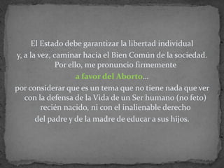 El Estado debe garantizar la libertad individual y, a la vez, caminar hacia el Bien Común de la sociedad. Por ello, me pronuncio firmemente a favor del Aborto… por considerar que es un tema que no tiene nada que ver con la defensa de la Vida de un Ser humano (no feto) recién nacido, ni con el inalienable derecho del padre y de la madre de educar a sus hijos.