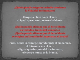 ¿Quién puede asegurar cuándo comienza la Vida del Ser humano? Porque, el feto no es el Ser… al igual que el cuerpo no es la Mente. ¿Quién puede afirmar que el Ser o Mente es vertido a través del semen?, o ¿Quién puede afirmar que el Ser o Mentese origina en la unión del esperma y el óvulo? Pues, desde la concepción y durante el embarazo, el feto nunca es el Ser… al igual que después del nacimiento, el cuerpo nunca es la Mente.