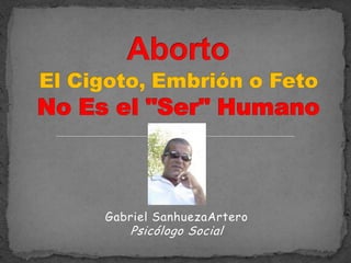 Aborto El Cigoto, Embrión o Feto No Es el "Ser" Humano Gabriel SanhuezaArteroPsicólogo Social 