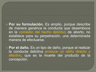  Por su formulación. Es amplio, porque describe
de manera genérica la conducta que desemboca
en la comisión del hecho delictivo de aborto, no
establece para su perpetración, una determinada
manera de efectuarse.
 Por el daño. Es un tipo de daño, porque al realizar
la conducta delictiva produce un daño directo y
efectivo, que es la muerte del producto de la
concepción.
 
