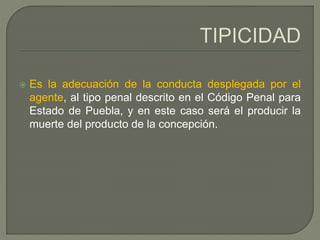  Es la adecuación de la conducta desplegada por el
agente, al tipo penal descrito en el Código Penal para
Estado de Puebla, y en este caso será el producir la
muerte del producto de la concepción.
 