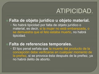  Falta de objeto jurídico u objeto material.
• No habrá tipicidad por falta de objeto jurídico o
material, es decir, si la mujer no está embarazada, o
se demuestra que el feto estaba muerto, no habrá
tipicidad.
 Falta de referencias temporales.
• El tipo penal señala que la muerte del producto de la
concepción debe verificarse en cualquier momento de
la preñez, si se provoca ésta después de la preñez, ya
no habrá delito de aborto.
 