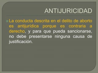 La conducta descrita en el delito de aborto
es antijurídica porque es contraria a
derecho, y para que pueda sancionarse,
no debe presentarse ninguna causa de
justificación.
 