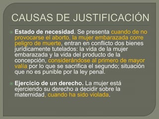  Estado de necesidad. Se presenta cuando de no
provocarse el aborto, la mujer embarazada corre
peligro de muerte, entran en conflicto dos bienes
jurídicamente tutelados: la vida de la mujer
embarazada y la vida del producto de la
concepción, considerándose al primero de mayor
valía por lo que se sacrifica el segundo; situación
que no es punible por la ley penal.
 Ejercicio de un derecho. La mujer está
ejerciendo su derecho a decidir sobre la
maternidad, cuando ha sido violada.
 