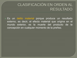  Es un delito material porque produce un resultado
externo, es decir, el efecto material que origina en el
mundo exterior, es la muerte del producto de la
concepción en cualquier momento de la preñez.
 