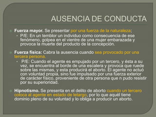  Fuerza mayor. Se presentar por una fuerza de la naturaleza;
• P/E: En un temblor un individuo como consecuencia de ese
fenómeno, golpea en el vientre de una mujer embarazada y
provoca la muerte del producto de la concepción.
 Fuerza física: Cabra la ausencia cuando sea provocado por una
tercera persona.
• P/E: Cuando el agente es empujado por un tercero, y ésta a su
vez, se encuentra al borde de una escalera y provoca que ruede
sobre las mismas, y esta producirá el aborto. El agente no actuó
con voluntad propia, sino fue impulsado por una fuerza exterior
de carácter físico, proveniente de otra persona que n pudo resistir
por su superioridad.
 Hipnotismo. Se presenta en el delito de aborto cuando un tercero
coloca al agente en estado de letargo, por lo que aquél tiene
dominio pleno de su voluntad y lo obliga a producir un aborto.
 