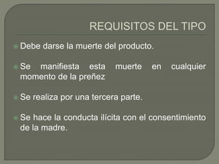  Debe darse la muerte del producto.
 Se manifiesta esta muerte en cualquier
momento de la preñez
 Se realiza por una tercera parte.
 Se hace la conducta ilícita con el consentimiento
de la madre.
 