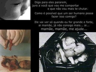 Diga para eles pararem,  juro a você que vou me comportar  e que não vou mais te chutar. Como é possível que um ser humano possa fazer isso comigo? Ele vai ver só quando eu for grande e forte, ai mamãe, já não consigo mais... ai...  mamãe, mamãe, me ajude... 