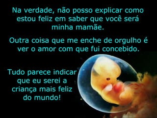 Na verdade, não posso explicar como estou feliz em saber que você será minha mamãe. Tudo parece indicar que eu serei a criança mais feliz do mundo! Outra coisa que me enche de orgulho é ver o amor com que fui concebido. 