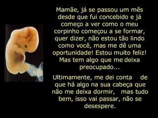 Mamãe, já se passou um mês desde que fui concebido e já começo a ver como o meu corpinho começou a se formar, quer dizer, não estou tão lindo como você, mas me dê uma oportunidade! Estou muito feliz! Mas tem algo que me deixa preocupado... Ultimamente, me dei conta  de que há algo na sua cabeça que não me deixa dormir,  mas tudo bem, isso vai passar, não se desespere. 