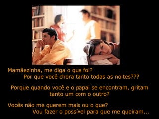 Mamãezinha, me diga o que foi?  Por que você chora tanto todas as noites??? Porque quando você e o papai se encontram, gritam tanto um com o outro? Vocês não me querem mais ou o que?  Vou fazer o possível para que me queiram... 