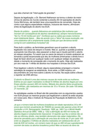 que eles chamam de "interrupção da gravidez".
Depois da legalização, o Dr. Bernard Nathanson se tornou o diretor da maior
clínica de abortos do mundo ocidental e presidiu 60 mil operações de aborto.
Como McCorvey, ele também teve uma experiência de conversão. Hoje ele
conta o que alguns especialistas médicos, inclusive ele mesmo, afirmavam
antes da legalização do aborto nos EUA:
Diante do público… quando falávamos em estatísticas [de mulheres que
morriam em conseqüência de abortos clandestinos], sempre mencionávamos
"de 5 a 10 mil mortes por ano". Confesso que eu sabia que esses números
eram totalmente falsos… Mas de acordo com a "ética" da nossa revolução, era
uma estatística útil e amplamente aceita. Então por que devíamos tentar
corrigi-la com estatísticas honestas? [2]
Para iludir o público, as feministas garantiram que só queriam o aborto
legalizado nos casos de estupro e incesto. Mas aí, quando a questão já estava
avançando nos tribunais, elas passaram a dizer que é injusto permitir o aborto
só nessas situações. Foi assim que os casos de estupro e incesto acabaram se
tornando a porta escancarada que deu às mulheres americanas o direito livre e
legal de fazer aborto por qualquer razão e em qualquer estágio da gravidez,
desde o momento da concepção até o momento do parto. Hoje são realizados
por ano mais de 1 milhão de abortos nos hospitais e clínicas dos EUA.
Para legalizar o aborto no Brasil, alguns especialistas empregam a mesma
estratégia de exagerar as estatísticas. Anos atrás, a CNN mostrou um
documentário de uma hora sobre o aborto no mundo. Na seção sobre o Brasil,
o repórter da CNN afirmou:
O aborto no Brasil é uma das maiores causas de morte entre as mulheres.
Estima-se que sejam realizados no Brasil 6 milhões de abortos ilegais por ano.
Esses abortos causam 400 mil mortes. Metade dos abortos feitos anualmente,
ou 3 milhões, são realizados em meninas de 10 a 19 anos. De cada 100 delas,
21 morrerão. [3]
As estratégias usadas no Brasil são tão parecidas com os argumentos usados
nos EUA porque os mesmos grupos que legalizaram o aborto lá estão atuando
em nosso país. Mas o Instituto de Pesquisa de População de Baltimore, EUA,
comenta:
Já que o número total de mulheres brasileiras em idade reprodutiva (15 a 44
anos) que morrem anualmente de TODAS as causas são apenas umas 40 mil
(consulte o U.N. Demographic Yearbook, 1988, pp. 346-7 ou o World Health
Statistics Annual da OMS, 1988, p. 120) a afirmação de 400 mil mortes de
abortos ilegais é simplesmente impossível. O repórter que fez a notícia não só
não se informou direito, mas também demonstra não saber matemática. Ele
devia ter percebido que a afirmação de uma taxa de morte de 21 por cada 100
entre os alegados 3 milhões de abortos realizados em adolescentes dá um
total de 630 mil mortes, um número maior do que os 400 mil que supostamente
ocorrem de todos os abortos brasileiros juntos! Mas os lacaios do dono da
 