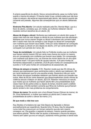 A própria experiência do aborto, fisica e emocionalmente, pesa na mulher tanto
quanto o trauma do estupro. O trauma maior é que, embora saiba que não teve
culpa no estupro, ela sente-se responsável pelo aborto, até mesmo quando ela
consente sob pressão. Algumas das conseqüências que um aborto deliberado
traz:
Síndrome Pós-Aborto: Um estudo realizado pela Dra. Brenda Major, que é a
favor do aborto, constatou que, em média, as mulheres relataram não ter
recebido nenhum benefício de um aborto. [5]
Abuso de drogas e álcool: Mulheres que realizaram um aborto têm quase 3
vezes mais risco de usar drogas ou álcool do que mulheres que não abortaram.
Mulheres que nunca usaram drogas ou álcool e abortaram seu primeiro bebê
têm 5 vezes mais risco de começar a usar drogas ou álcool em comparação
com mulheres que tiveram seus bebês. Vinte por cento relataram ter começado
a usar drogas ou álcool um ano depois do aborto, e 67 por cento disseram ter
começado num período de 3 anos. [6]
Taxas de mortalidade: Um estudo feito na Finlândia revelou que as mulheres
que fizeram aborto tiveram 252 por cento mais chance de morrer no mesmo
ano em comparação com mulheres que tiveram seus bebês. Em comparação
com mulheres que deram à luz, as chances de morrer dentro de um ano após
um aborto foram 1.63 para morte de causas naturais, 4.24 para mortes de
ferimentos relacionados a acidentes, [7] 6.46 para mortes em conseqüência de
suicídio e 13.97 para mortes em conseqüência de assassinato. [8]
Vítimas de estupro e incesto: O Dr. Reardon revela que das 50 vítimas de
estupro que expressaram seus sentimentos sobre o aborto que realizaram, 88
por cento declararam que foi uma escolha errada. Quarenta e três por cento
das vítimas de estupro avaliadas relataram que fizeram aborto por pressão dos
outros. Mais de 90 por cento disseram que desaconselhariam outras vítimas de
violência sexual a realizar um aborto. [9] O Dr. Reardon menciona um estudo
que mostra que as mulheres que fazem aborto têm uma probabilidade duas
vezes maior de ter partos antes ou depois do tempo, levando assim a defeito
de nascença. [10] Ele também comenta que filhos de mulheres que já fizeram
aborto tendem a ter mais problemas de comportamento.
Câncer de mama: De acordo com o livro Breast Cancer (Câncer de mama), do
Dr. Chris Kahlenborn, a mulher que realiza um aborto tem 2 vezes mais
probabilidade de sofrer o câncer de mama. [11]
De que modo a vida traz cura
Kay Zibolsky é fundadora da Liga Vida Depois da Agressão e oferece
aconselhamento por experiência. Quando tinha 16 anos, Kay foi estuprada
numa noite fria e escura por um homem estranho que ela nem mesmo
conseguiu ver. Ela guardou o segredo do estupro, mesmo quando percebeu
que estava grávida. "Minha mãe me ajudou a atravessar o trauma do estupro,
mesmo sem saber que era um estupro, aceitando minha gravidez e dando toda
 