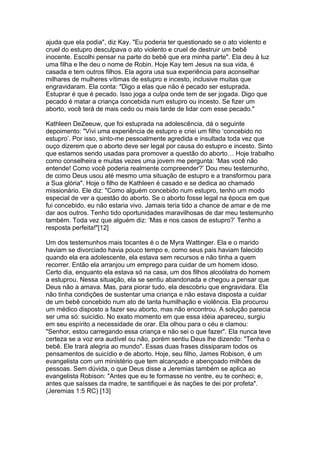 ajuda que ela podia", diz Kay. "Eu poderia ter questionado se o ato violento e
cruel do estupro desculpava o ato violento e cruel de destruir um bebê
inocente. Escolhi pensar na parte do bebê que era minha parte". Ela deu à luz
uma filha e lhe deu o nome de Robin. Hoje Kay tem Jesus na sua vida, é
casada e tem outros filhos. Ela agora usa sua experiência para aconselhar
milhares de mulheres vítimas de estupro e incesto, inclusive muitas que
engravidaram. Ela conta: "Digo a elas que não é pecado ser estuprada.
Estuprar é que é pecado. Isso joga a culpa onde tem de ser jogada. Digo que
pecado é matar a criança concebida num estupro ou incesto. Se fizer um
aborto, você terá de mais cedo ou mais tarde de lidar com esse pecado."
Kathleen DeZeeuw, que foi estuprada na adolescência, dá o seguinte
depoimento: "Vivi uma experiência de estupro e criei um filho ‘concebido no
estupro’. Por isso, sinto-me pessoalmente agredida e insultada toda vez que
ouço dizerem que o aborto deve ser legal por causa do estupro e incesto. Sinto
que estamos sendo usadas para promover a questão do aborto… Hoje trabalho
como conselheira e muitas vezes uma jovem me pergunta: ‘Mas você não
entende! Como você poderia realmente compreender?’ Dou meu testemunho,
de como Deus usou até mesmo uma situação de estupro e a transformou para
a Sua glória". Hoje o filho de Kathleen é casado e se dedica ao chamado
missionário. Ele diz: "Como alguém concebido num estupro, tenho um modo
especial de ver a questão do aborto. Se o aborto fosse legal na época em que
fui concebido, eu não estaria vivo. Jamais teria tido a chance de amar e de me
dar aos outros. Tenho tido oportunidades maravilhosas de dar meu testemunho
também. Toda vez que alguém diz: ‘Mas e nos casos de estupro?’ Tenho a
resposta perfeita!"[12]
Um dos testemunhos mais tocantes é o de Myra Wattinger. Ela e o marido
haviam se divorciado havia pouco tempo e, como seus pais haviam falecido
quando ela era adolescente, ela estava sem recursos e não tinha a quem
recorrer. Então ela arranjou um emprego para cuidar de um homem idoso.
Certo dia, enquanto ela estava só na casa, um dos filhos alcoólatra do homem
a estuprou. Nessa situação, ela se sentiu abandonada e chegou a pensar que
Deus não a amava. Mas, para piorar tudo, ela descobriu que engravidara. Ela
não tinha condições de sustentar uma criança e não estava disposta a cuidar
de um bebê concebido num ato de tanta humilhação e violência. Ela procurou
um médico disposto a fazer seu aborto, mas não encontrou. A solução parecia
ser uma só: suicídio. No exato momento em que essa idéia apareceu, surgiu
em seu espírito a necessidade de orar. Ela olhou para o céu e clamou:
"Senhor, estou carregando essa criança e não sei o que fazer". Ela nunca teve
certeza se a voz era audível ou não, porém sentiu Deus lhe dizendo: "Tenha o
bebê. Ele trará alegria ao mundo". Essas duas frases dissiparam todos os
pensamentos de suicídio e de aborto. Hoje, seu filho, James Robison, é um
evangelista com um ministério que tem alcançado e abençoado milhões de
pessoas. Sem dúvida, o que Deus disse a Jeremias também se aplica ao
evangelista Robison: "Antes que eu te formasse no ventre, eu te conheci; e,
antes que saísses da madre, te santifiquei e às nações te dei por profeta".
(Jeremias 1:5 RC) [13]
 