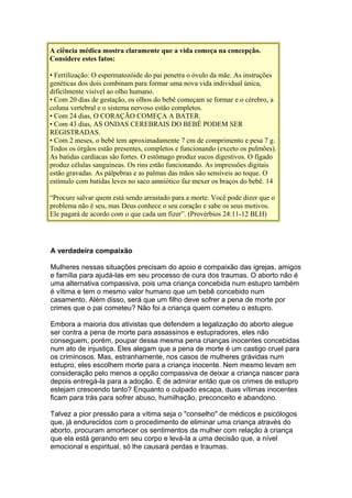 A ciência médica mostra claramente que a vida começa na concepção.
Considere estes fatos:
• Fertilização: O espermatozóide do pai penetra o óvulo da mãe. As instruções
genéticas dos dois combinam para formar uma nova vida individual única,
dificilmente visível ao olho humano.
• Com 20 dias de gestação, os olhos do bebê começam se formar e o cérebro, a
coluna vertebral e o sistema nervoso estão completos.
• Com 24 dias, O CORAÇÃO COMEÇA A BATER.
• Com 43 dias, AS ONDAS CEREBRAIS DO BEBÊ PODEM SER
REGISTRADAS.
• Com 2 meses, o bebê tem aproximadamente 7 cm de comprimento e pesa 7 g.
Todos os órgãos estão presentes, completos e funcionando (exceto os pulmões).
As batidas cardíacas são fortes. O estômago produz sucos digestivos. O fígado
produz células sanguíneas. Os rins estão funcionando. As impressões digitais
estão gravadas. As pálpebras e as palmas das mãos são sensíveis ao toque. O
estímulo com batidas leves no saco amniótico faz mexer os braços do bebê. 14
“Procure salvar quem está sendo arrastado para a morte. Você pode dizer que o
problema não é seu, mas Deus conhece o seu coração e sabe os seus motivos.
Ele pagará de acordo com o que cada um fizer”. (Provérbios 24:11-12 BLH)
A verdadeira compaixão
Mulheres nessas situações precisam do apoio e compaixão das igrejas, amigos
e família para ajudá-las em seu processo de cura dos traumas. O aborto não é
uma alternativa compassiva, pois uma criança concebida num estupro também
é vítima e tem o mesmo valor humano que um bebê concebido num
casamento. Além disso, será que um filho deve sofrer a pena de morte por
crimes que o pai cometeu? Não foi a criança quem cometeu o estupro.
Embora a maioria dos ativistas que defendem a legalização do aborto alegue
ser contra a pena de morte para assassinos e estupradores, eles não
conseguem, porém, poupar dessa mesma pena crianças inocentes concebidas
num ato de injustiça. Eles alegam que a pena de morte é um castigo cruel para
os criminosos. Mas, estranhamente, nos casos de mulheres grávidas num
estupro, eles escolhem morte para a criança inocente. Nem mesmo levam em
consideração pelo menos a opção compassiva de deixar a criança nascer para
depois entregá-la para a adoção. É de admirar então que os crimes de estupro
estejam crescendo tanto? Enquanto o culpado escapa, duas vítimas inocentes
ficam para trás para sofrer abuso, humilhação, preconceito e abandono.
Talvez a pior pressão para a vítima seja o "conselho" de médicos e psicólogos
que, já endurecidos com o procedimento de eliminar uma criança através do
aborto, procuram amortecer os sentimentos da mulher com relação à criança
que ela está gerando em seu corpo e levá-la a uma decisão que, a nível
emocional e espiritual, só lhe causará perdas e traumas.
 