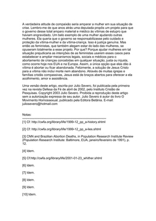 A verdadeira atitude de compaixão seria amparar a mulher em sua situação de
crise. Lembro-me de que anos atrás uma deputada propôs um projeto para que
o governo desse total amparo material e médico às vítimas de estupro que
haviam engravidado. Um belo exemplo de uma mulher ajudando outras
mulheres. Ela queria que o governo se responsabilizasse pelo cuidado e
proteção da vítima-mulher e da vítima-criança. Isso é justiça genuína. Mas
então as feministas, que também alegam estar do lado das mulheres, se
opuseram totalmente a esse projeto. Por que? Porque ajudar mulheres em tal
situação prejudicaria as intenções de as feministas usarem esses casos para
estabelecer e ampliar mecanismos legais, sociais e médicos para o
abortamento de crianças concebidas em qualquer situação, justa ou injusta,
como ocorre hoje nos EUA e na Europa. Assim, a única opção que elas dão à
vítima é abortar ou ficar abandonada. Felizmente, a solução de Jesus Cristo
para a vítima não inclui morte nem abandono. Através de muitas igrejas e
famílias cristãs compassivas, Jesus está de braços abertos para oferecer a ela
acolhimento, amor e assistência.
Uma versão deste artigo, escrita por Julio Severo, foi publicada pela primeira
vez na revista Defesa da Fé de abril de 2002, pelo Instituto Cristão de
Pesquisas. Copyright 2003 Julio Severo. Proibida a reprodução deste artigo
sem a autorização expressa de seu autor. Julio Severo é autor do livro O
Movimento Homossexual, publicado pela Editora Betânia. E-mail:
juliosevero@hotmail.com
Notas:
--------------------------------------------------------------------------------
[1] Cf: http://cwfa.org/library/life/1999-12_pp_a-history.shtml
[2] Cf: http://cwfa.org/library/life/1999-12_pp_a-lies.shtml
[3] CNN and Brazilian Abortion Deaths, in Population Research Institute Review
(Population Research Institute: Baltimore, EUA, janeiro/fevereiro de 1991), p.
12.
[4] Idem.
[5] Cf:http://cwfa.org/library/life/2001-01-23_whither.shtml
[6] Idem.
[7] Idem.
[8] Idem.
[9] Idem.
[10] Idem.
 