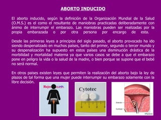 ABORTO INDUCIDO El aborto inducido, según la definición de la Organización Mundial de la Salud (O.M.S.) es el como el resultante de maniobras practicadas deliberadamente con ánimo de interrumpir el embarazo. Las maniobras pueden ser realizadas por la propia embarazada o por otra persona por encargo de esta.  Desde las primeras leyes a principios del siglo pasado, el aborto provocado ha ido siendo despenalizado en muchos países, tanto del primer, segundo o tercer mundo y su despenalización ha supuesto en estos países una disminución drástica de la morbilidad y mortalidad materna ya que varios casos se debe a que el embarazo pone en peligro la vida o la salud de la madre, o bien porque se supone que el bebé no será normal. En otros paises existen leyes que permiten la realización del aborto bajo la ley de plazos de tal forma que una mujer puede interrumpir su embarazo solamente con la libre decisión. 