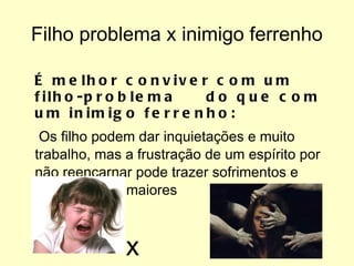 Filho problema x inimigo ferrenho É melhor conviver com um filho-problema  do que com um inimigo ferrenho: Os filho podem dar inquietações e muito trabalho, mas a frustração de um espírito por não reencarnar pode trazer sofrimentos e aflições muito maiores x 