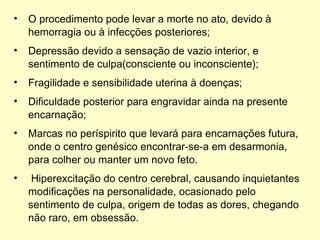 O procedimento pode levar a morte no ato, devido à hemorragia ou à infecções posteriores; Depressão devido a sensação de vazio interior, e sentimento de culpa(consciente ou inconsciente); Fragilidade e sensibilidade uterina à doenças; Dificuldade posterior para engravidar ainda na presente encarnação; Marcas no períspirito que levará para encarnações futura, onde o centro genésico encontrar-se-a em desarmonia, para colher ou manter um novo feto. Hiperexcitação do centro cerebral, causando inquietantes modificações na personalidade, ocasionado pelo sentimento de culpa, origem de todas as dores, chegando não raro, em obsessão. Retirado do Livro – Gestação sublime internação 