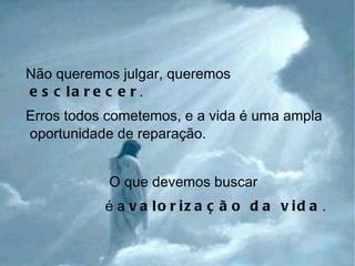 Não queremos julgar, queremos  esclarecer . Erros todos cometemos, e a vida é uma ampla oportunidade de reparação. O que devemos buscar  é a  valorização da vida . 