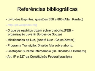 Referências bibliográficas - Livro dos Espíritos, questões 358 e 880.(Allan Kardec) -  http://pt.wikipedia.org - O que os espíritos dizem sobre o aborto.(FEB – organização Juvanir Borges de Souza) - Missionários da Luz, (André Luiz - Chico Xavier) - Programa Transição: Divaldo fala sobre aborto. - Gestação: Sublime intercâmbio (Dr. Ricardo Di Bernardi) - Art. 5º e 227 da Constituição Federal brasileira 