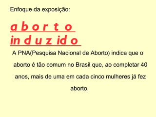 Enfoque da   exposição :  aborto induzido A PNA(Pesquisa Nacional de Aborto )  indica que o aborto é tão comum no Brasil que, ao completar 40 anos, mais de uma em cada cinco mulheres já fez aborto.  