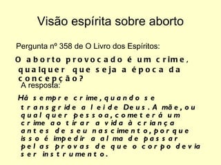 Visão espírita sobre aborto Pergunta nº 358 de O Livro dos Espíritos:  O aborto provocado é um crime, qualquer  que seja a época da concepção?  A resposta:  Há sempre crime, quando se transgride a lei de Deus. A mãe, ou qualquer pessoa, cometerá um crime ao tirar a vida à criança antes de seu nascimento, porque isso é impedir a alma de passar pelas provas de que o corpo devia ser instrumento.  