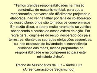“ Temos grandes responsabilidades na missão construtiva do mecanismo fetal, para que a reencarnação, por vezes tão dificilmente projetada e elaborada, não venha falhar por falta de colaboração do nosso plano, onde são tomados os compromissos. Em razão disso, o aborto muito raramente se verifica obedecendo a causas de nossa esfera de ação. Em regra geral, origina-se do recuo inesperado dos pais terrestres, diante das sagradas obrigações assumidas, ou  aos excessos de leviandade e inconsciência criminosa das mães, menos preparadas na responsabilidade e na compreensão para este ministério divino”. Trecho de Missionários da Luz – André Luiz (A reencarnação de Segismundo) 