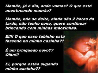 Mamãe, já é dia, onde vamos? O que está
acontecendo mamãe?

Mamãe, não se deite, ainda são 2 horas da
tarde, não tenho sono, quero continuar
brincando com minhas mãozinhas.

Ei!!! O que esse tubinho está
fazendo na minha casinha??

É um brinquedo novo??
Olha!!!

Ei, porque estão sugando
minha casinha??
 