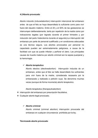 4.2 Aborto provocado


   Aborto inducido (inducedabortion) interrupción intencional del embarazo
   antes de que el feto se haya desarrollado lo suficiente como para vivir
   fuera del claustro materno. Entre el 20 y el 50% de las gestaciones se
   interrumpen deliberadamente, tanto por repetición de la madre como por
   indicaciones legales (por legrado durante el primer trimestre y por
   inducción del parto histerotomía durante el segundo).La interrupción del
   embarazo por parte de personal cualificado y en condiciones adecuadas
   es una técnica segura. Los abortos provocados por personal no
   capacitado pueden ser extremadamente peligrosos, a causa de la
   facilidad con que se puede infectar y perforar el útero. Las principales
   causas de muerte materna por aborto criminal son la sepsia puerperal y
   la hemorragia.


       Aborto terapéutico
          Aborto electivo (electiveabortion)   interrupción inducida de un
          embarazo, antes que el feto se halla desarrollado los suficientes
          para vivir fuera de la madre, considerada necesaria por la
          embarazada y realizada a petición suya. Se denomina muchas
          veces (aunque de forma incorrecta) aborto terapéutico.


          Aborto terapéutico (therapeuticabortion)
 interrupción del embarazo por prescripción facultativa.
 Cualquier aborto legal provocado.




       Aborto criminal
          Aborto criminal (criminal abortion) interrupción provocada del
          embarazo en cualquier circunstancia prohibida por la ley.



   Técnicasde aborto provocado
 