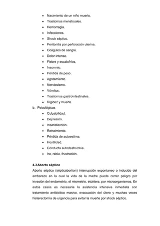 Nacimiento de un niño muerto.
          Trastornos menstruales.
          Hemorragia.
          Infecciones.
          Shock séptico.
          Peritonitis por perforación uterina.
          Coágulos de sangre.
          Dolor intenso.
          Fiebre y escalofríos.
          Insomnio.
          Pérdida de peso.
          Agotamiento.
          Nerviosismo.
          Vómitos.
          Trastornos gastrointestinales.
          Rigidez y muerte.
b. Psicológicas
          Culpabilidad.
          Depresión.
          Insatisfacción.
          Retraimiento.
          Pérdida de autoestima.
          Hostilidad.
          Conducta autodestructiva.
          Ira, rabia, frustración.


4.3 Aborto séptico
Aborto séptico (sépticabortion) interrupción espontaneo o inducido del
embarazo en la cual la vida de la madre puede correr peligro por
invasión del endometrio, el miometrio, etcétera, por microorganismos. En
estos casos es necesaria la asistencia intensiva inmediata con
tratamiento antibiótico masivo, evacuación del útero y muchas veces
histerectomía de urgencia para evitar la muerte por shock séptico.
 