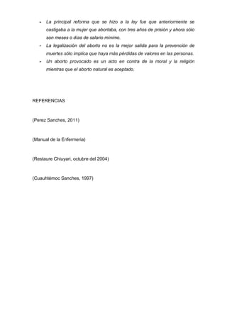 -   La principal reforma que se hizo a la ley fue que anteriormente se
       castigaba a la mujer que abortaba, con tres años de prisión y ahora sólo
       son meses o días de salario mínimo.
   -   La legalización del aborto no es la mejor salida para la prevención de
       muertes sólo implica que haya más pérdidas de valores en las personas.
   -   Un aborto provocado es un acto en contra de la moral y la religión
       mientras que el aborto natural es aceptado.




REFERENCIAS



(Perez Sanches, 2011)



(Manual de la Enfermeria)



(Restaure Chiuyari, octubre del 2004)



(Cuauhtémoc Sanches, 1997)
 