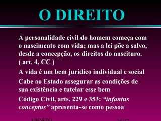 O DIREITO 
 A personalidade civil do homem começa com 
o nascimento com vida; mas a lei põe a salvo, 
desde a concepção, os direitos do nascituro. 
( art. 4, CC ) 
 A vida é um bem jurídico individual e social 
 Cabe ao Estado assegurar as condições de 
sua existência e tutelar esse bem 
 Código Civil, arts. 229 e 353: “infantus 
conceptus” apresenta-se como pessoa 
ABORTO 16/42 
 
